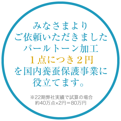 みなさまよりご依頼いただきましたパールトーン加工1点につき2円を国内養蚕保護事業に役立てます。